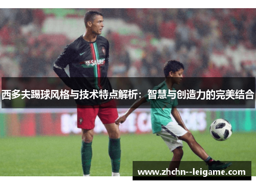 西多夫踢球风格与技术特点解析：智慧与创造力的完美结合