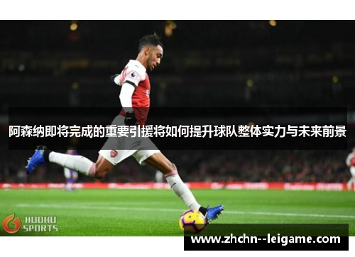 阿森纳即将完成的重要引援将如何提升球队整体实力与未来前景 阿森纳即将完成的重要引援将如何提升球队整体实力与未来前景