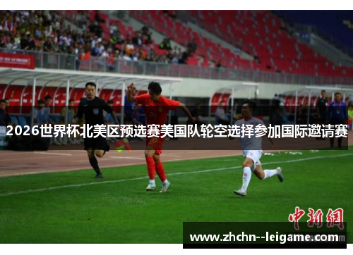 2026世界杯北美区预选赛美国队轮空选择参加国际邀请赛