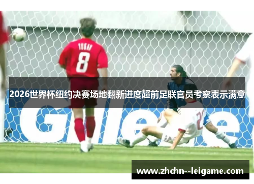2026世界杯纽约决赛场地翻新进度超前足联官员考察表示满意
