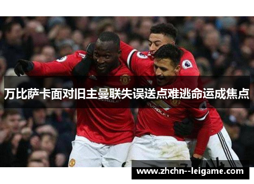 万比萨卡面对旧主曼联失误送点难逃命运成焦点