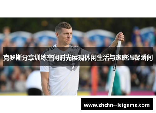 克罗斯分享训练空闲时光展现休闲生活与家庭温馨瞬间